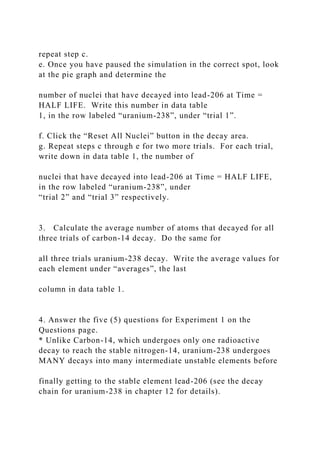 repeat step c.
e. Once you have paused the simulation in the correct spot, look
at the pie graph and determine the
number of nuclei that have decayed into lead-206 at Time =
HALF LIFE. Write this number in data table
1, in the row labeled “uranium-238”, under “trial 1”.
f. Click the “Reset All Nuclei” button in the decay area.
g. Repeat steps c through e for two more trials. For each trial,
write down in data table 1, the number of
nuclei that have decayed into lead-206 at Time = HALF LIFE,
in the row labeled “uranium-238”, under
“trial 2” and “trial 3” respectively.
3. Calculate the average number of atoms that decayed for all
three trials of carbon-14 decay. Do the same for
all three trials uranium-238 decay. Write the average values for
each element under “averages”, the last
column in data table 1.
4. Answer the five (5) questions for Experiment 1 on the
Questions page.
* Unlike Carbon-14, which undergoes only one radioactive
decay to reach the stable nitrogen-14, uranium-238 undergoes
MANY decays into many intermediate unstable elements before
finally getting to the stable element lead-206 (see the decay
chain for uranium-238 in chapter 12 for details).
 