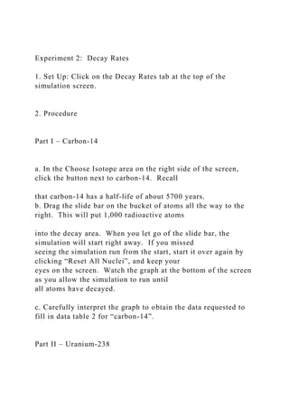 Experiment 2: Decay Rates
1. Set Up: Click on the Decay Rates tab at the top of the
simulation screen.
2. Procedure
Part I – Carbon-14
a. In the Choose Isotope area on the right side of the screen,
click the button next to carbon-14. Recall
that carbon-14 has a half-life of about 5700 years.
b. Drag the slide bar on the bucket of atoms all the way to the
right. This will put 1,000 radioactive atoms
into the decay area. When you let go of the slide bar, the
simulation will start right away. If you missed
seeing the simulation run from the start, start it over again by
clicking “Reset All Nuclei”, and keep your
eyes on the screen. Watch the graph at the bottom of the screen
as you allow the simulation to run until
all atoms have decayed.
c. Carefully interpret the graph to obtain the data requested to
fill in data table 2 for “carbon-14”.
Part II – Uranium-238
 