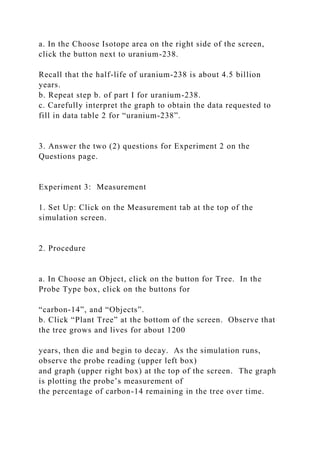 a. In the Choose Isotope area on the right side of the screen,
click the button next to uranium-238.
Recall that the half-life of uranium-238 is about 4.5 billion
years.
b. Repeat step b. of part I for uranium-238.
c. Carefully interpret the graph to obtain the data requested to
fill in data table 2 for “uranium-238”.
3. Answer the two (2) questions for Experiment 2 on the
Questions page.
Experiment 3: Measurement
1. Set Up: Click on the Measurement tab at the top of the
simulation screen.
2. Procedure
a. In Choose an Object, click on the button for Tree. In the
Probe Type box, click on the buttons for
“carbon-14”, and “Objects”.
b. Click “Plant Tree” at the bottom of the screen. Observe that
the tree grows and lives for about 1200
years, then die and begin to decay. As the simulation runs,
observe the probe reading (upper left box)
and graph (upper right box) at the top of the screen. The graph
is plotting the probe’s measurement of
the percentage of carbon-14 remaining in the tree over time.
 