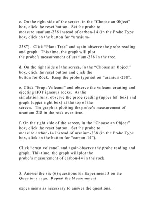 c. On the right side of the screen, in the “Choose an Object”
box, click the reset button. Set the probe to
measure uranium-238 instead of carbon-14 (in the Probe Type
box, click on the button for “uranium-
238”). Click “Plant Tree” and again observe the probe reading
and graph. This time, the graph will plot
the probe’s measurement of uranium-238 in the tree.
d. On the right side of the screen, in the “Choose an Object”
box, click the reset button and click the
button for Rock. Keep the probe type set on “uranium-238”.
e. Click “Erupt Volcano” and observe the volcano creating and
ejecting HOT igneous rocks. As the
simulation runs, observe the probe reading (upper left box) and
graph (upper right box) at the top of the
screen. The graph is plotting the probe’s measurement of
uranium-238 in the rock over time.
f. On the right side of the screen, in the “Choose an Object”
box, click the reset button. Set the probe to
measure carbon-14 instead of uranium-238 (in the Probe Type
box, click on the button for “carbon-14”).
Click “erupt volcano” and again observe the probe reading and
graph. This time, the graph will plot the
probe’s measurement of carbon-14 in the rock.
3. Answer the six (6) questions for Experiment 3 on the
Questions page. Repeat the Measurement
experiments as necessary to answer the questions.
 
