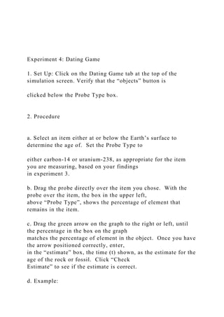 Experiment 4: Dating Game
1. Set Up: Click on the Dating Game tab at the top of the
simulation screen. Verify that the “objects” button is
clicked below the Probe Type box.
2. Procedure
a. Select an item either at or below the Earth’s surface to
determine the age of. Set the Probe Type to
either carbon-14 or uranium-238, as appropriate for the item
you are measuring, based on your findings
in experiment 3.
b. Drag the probe directly over the item you chose. With the
probe over the item, the box in the upper left,
above “Probe Type”, shows the percentage of element that
remains in the item.
c. Drag the green arrow on the graph to the right or left, until
the percentage in the box on the graph
matches the percentage of element in the object. Once you have
the arrow positioned correctly, enter,
in the “estimate” box, the time (t) shown, as the estimate for the
age of the rock or fossil. Click “Check
Estimate” to see if the estimate is correct.
d. Example:
 
