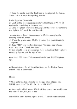 1) Drag the probe over the dead tree to the right of the house.
Since this is a once-living thing, set the
Probe Type to Carbon-14.
2) Look at the probe reading: it shows that there is 97.4% of
carbon-14 remaining in the dead tree.
3) Drag the green arrows on the graph at the top of the screen to
the right or left until the top line tells
you that the carbon-14 percentage is 97.4%, matching the
reading from the probe.
4) When the graph reads 97.4%, it shows that time (t) equals
220 years.
5) Type “220” into the box that says “Estimate age of dead
tree:” and click “Check Estimate”.
6) You should see a green smiley face, indicating that you have
correctly figured out the age of the
dead tree, 220 years. This means that the tree died 220 years
ago.
e. Repeat step c. for all the other items on the Dating Game
screen. Fill in data table 3.
Hints:
*When entering the estimate for the age of an object, you
MUST enter it in YEARS. So, if t = 134.8 MY
on the graph, which means 134.8 million years, you would enter
the number 134,800,000 as the
estimate in years for the age of a rock. The estimates entered
 