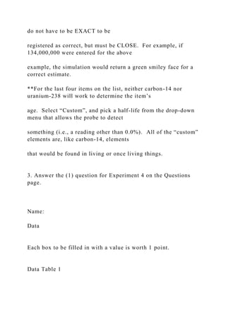 do not have to be EXACT to be
registered as correct, but must be CLOSE. For example, if
134,000,000 were entered for the above
example, the simulation would return a green smiley face for a
correct estimate.
**For the last four items on the list, neither carbon-14 nor
uranium-238 will work to determine the item’s
age. Select “Custom”, and pick a half-life from the drop-down
menu that allows the probe to detect
something (i.e., a reading other than 0.0%). All of the “custom”
elements are, like carbon-14, elements
that would be found in living or once living things.
3. Answer the (1) question for Experiment 4 on the Questions
page.
Name:
Data
Each box to be filled in with a value is worth 1 point.
Data Table 1
 