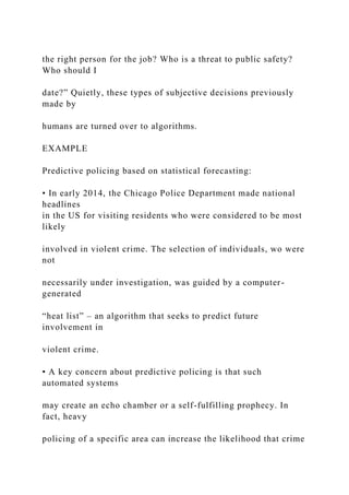 the right person for the job? Who is a threat to public safety?
Who should I
date?” Quietly, these types of subjective decisions previously
made by
humans are turned over to algorithms.
EXAMPLE
Predictive policing based on statistical forecasting:
• In early 2014, the Chicago Police Department made national
headlines
in the US for visiting residents who were considered to be most
likely
involved in violent crime. The selection of individuals, wo were
not
necessarily under investigation, was guided by a computer-
generated
“heat list” – an algorithm that seeks to predict future
involvement in
violent crime.
• A key concern about predictive policing is that such
automated systems
may create an echo chamber or a self-fulfilling prophecy. In
fact, heavy
policing of a specific area can increase the likelihood that crime
 