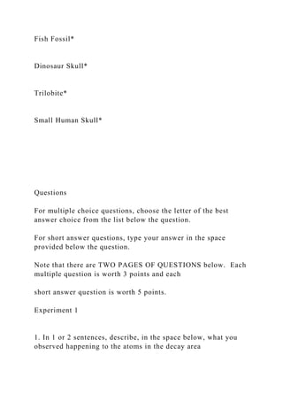Fish Fossil*
Dinosaur Skull*
Trilobite*
Small Human Skull*
Questions
For multiple choice questions, choose the letter of the best
answer choice from the list below the question.
For short answer questions, type your answer in the space
provided below the question.
Note that there are TWO PAGES OF QUESTIONS below. Each
multiple question is worth 3 points and each
short answer question is worth 5 points.
Experiment 1
1. In 1 or 2 sentences, describe, in the space below, what you
observed happening to the atoms in the decay area
 