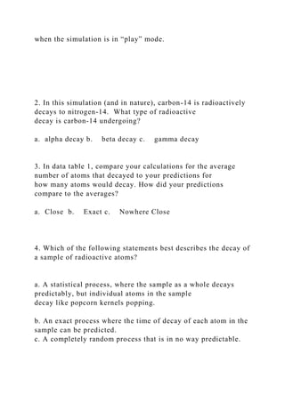 when the simulation is in “play” mode.
2. In this simulation (and in nature), carbon-14 is radioactively
decays to nitrogen-14. What type of radioactive
decay is carbon-14 undergoing?
a. alpha decay b. beta decay c. gamma decay
3. In data table 1, compare your calculations for the average
number of atoms that decayed to your predictions for
how many atoms would decay. How did your predictions
compare to the averages?
a. Close b. Exact c. Nowhere Close
4. Which of the following statements best describes the decay of
a sample of radioactive atoms?
a. A statistical process, where the sample as a whole decays
predictably, but individual atoms in the sample
decay like popcorn kernels popping.
b. An exact process where the time of decay of each atom in the
sample can be predicted.
c. A completely random process that is in no way predictable.
 