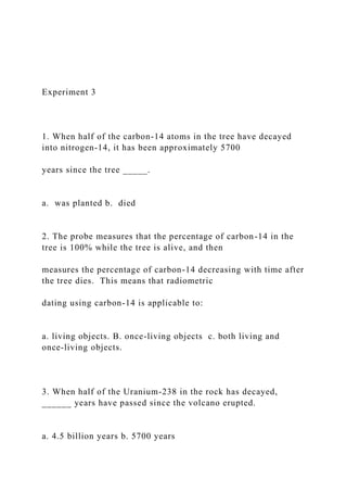 Experiment 3
1. When half of the carbon-14 atoms in the tree have decayed
into nitrogen-14, it has been approximately 5700
years since the tree _____.
a. was planted b. died
2. The probe measures that the percentage of carbon-14 in the
tree is 100% while the tree is alive, and then
measures the percentage of carbon-14 decreasing with time after
the tree dies. This means that radiometric
dating using carbon-14 is applicable to:
a. living objects. B. once-living objects c. both living and
once-living objects.
3. When half of the Uranium-238 in the rock has decayed,
______ years have passed since the volcano erupted.
a. 4.5 billion years b. 5700 years
 