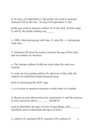 4. In step c of experiment 3, the probe was used to measure
uranium-238 in the tree. In step f of experiment 3, the
probe was used to measure carbon-14 in the rock. In both steps
(c and f), the probe reading was _____.
a. 100%, then decreasing with time. b. zero (0) . c. decreasing
with time.
5. Uranium-238 must be used to measure the age of the rock,
and not carbon-14, because:
a. The isotope carbon-14 did not exist when the rock was
created.
b. rocks do not contain carbon-14, and even if they did, the
carbon-14 would have likely decayed away
prior to measuring the rock’s age.
c. it is easier to measure uranium in rocks than it is carbon.
6. Based on your observations for experiment 3, and the answers
to your questions above, _______ should be
used to determine the ages of once-living things, and _______
should be used to determine the ages of rocks.
a. carbon-14; uranium-238 b. uranium-238; carbon-14 c.
 