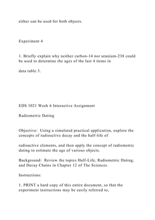 either can be used for both objects.
Experiment 4
1. Briefly explain why neither carbon-14 nor uranium-238 could
be used to determine the ages of the last 4 items in
data table 3.
EDS 1021 Week 6 Interactive Assignment
Radiometric Dating
Objective: Using a simulated practical application, explore the
concepts of radioactive decay and the half-life of
radioactive elements, and then apply the concept of radiometric
dating to estimate the age of various objects.
Background: Review the topics Half-Life, Radiometric Dating,
and Decay Chains in Chapter 12 of The Sciences.
Instructions:
1. PRINT a hard copy of this entire document, so that the
experiment instructions may be easily referred to,
 