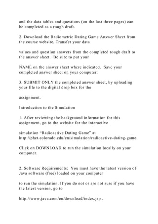 and the data tables and questions (on the last three pages) can
be completed as a rough draft.
2. Download the Radiometric Dating Game Answer Sheet from
the course website. Transfer your data
values and question answers from the completed rough draft to
the answer sheet. Be sure to put your
NAME on the answer sheet where indicated. Save your
completed answer sheet on your computer.
3. SUBMIT ONLY the completed answer sheet, by uploading
your file to the digital drop box for the
assignment.
Introduction to the Simulation
1. After reviewing the background information for this
assignment, go to the website for the interactive
simulation “Radioactive Dating Game” at
http://phet.colorado.edu/en/simulation/radioactive-dating-game.
Click on DOWNLOAD to run the simulation locally on your
computer.
2. Software Requirements: You must have the latest version of
Java software (free) loaded on your computer
to run the simulation. If you do not or are not sure if you have
the latest version, go to
http://www.java.com/en/download/index.jsp .
 