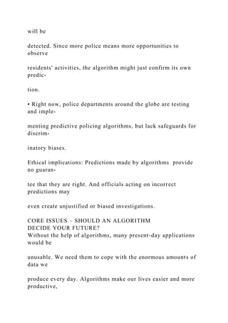 will be
detected. Since more police means more opportunities to
observe
residents' activities, the algorithm might just confirm its own
predic-
tion.
• Right now, police departments around the globe are testing
and imple-
menting predictive policing algorithms, but lack safeguards for
discrim-
inatory biases.
Ethical implications: Predictions made by algorithms provide
no guaran-
tee that they are right. And officials acting on incorrect
predictions may
even create unjustified or biased investigations.
CORE ISSUES – SHOULD AN ALGORITHM
DECIDE YOUR FUTURE?
Without the help of algorithms, many present-day applications
would be
unusable. We need them to cope with the enormous amounts of
data we
produce every day. Algorithms make our lives easier and more
productive,
 