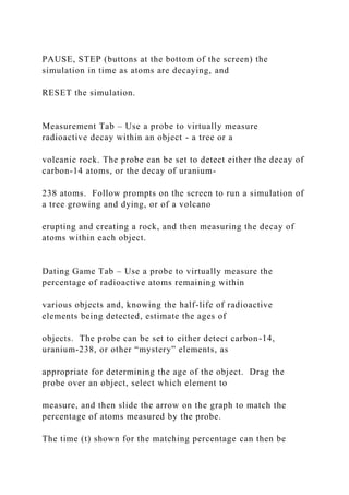 PAUSE, STEP (buttons at the bottom of the screen) the
simulation in time as atoms are decaying, and
RESET the simulation.
Measurement Tab – Use a probe to virtually measure
radioactive decay within an object - a tree or a
volcanic rock. The probe can be set to detect either the decay of
carbon-14 atoms, or the decay of uranium-
238 atoms. Follow prompts on the screen to run a simulation of
a tree growing and dying, or of a volcano
erupting and creating a rock, and then measuring the decay of
atoms within each object.
Dating Game Tab – Use a probe to virtually measure the
percentage of radioactive atoms remaining within
various objects and, knowing the half-life of radioactive
elements being detected, estimate the ages of
objects. The probe can be set to either detect carbon-14,
uranium-238, or other “mystery” elements, as
appropriate for determining the age of the object. Drag the
probe over an object, select which element to
measure, and then slide the arrow on the graph to match the
percentage of atoms measured by the probe.
The time (t) shown for the matching percentage can then be
 