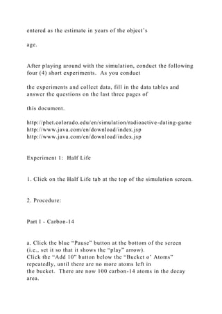 entered as the estimate in years of the object’s
age.
After playing around with the simulation, conduct the following
four (4) short experiments. As you conduct
the experiments and collect data, fill in the data tables and
answer the questions on the last three pages of
this document.
http://phet.colorado.edu/en/simulation/radioactive-dating-game
http://www.java.com/en/download/index.jsp
http://www.java.com/en/download/index.jsp
Experiment 1: Half Life
1. Click on the Half Life tab at the top of the simulation screen.
2. Procedure:
Part I - Carbon-14
a. Click the blue “Pause” button at the bottom of the screen
(i.e., set it so that it shows the “play” arrow).
Click the “Add 10” button below the “Bucket o’ Atoms”
repeatedly, until there are no more atoms left in
the bucket. There are now 100 carbon-14 atoms in the decay
area.
 
