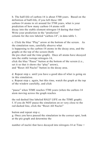 b. The half-life of carbon-14 is about 5700 years. Based on the
definition of half-life, if you left these 100
carbon-14 atoms to sit around for 5700 years, what is your
prediction of how many carbon-14 atoms will
decay into the stable element nitrogen-14 during that time?
Write your prediction in the “prediction”
column for the row labeled “carbon-14”, in data table 1.
c. Click the blue “Play” arrow at the bottom of the screen. As
the simulation runs, carefully observe what
is happening to the carbon-14 atoms in the decay area, and the
graphs at the top of the screen (both
the pie chart and the time graph). Once all atoms have decayed
into the stable isotope nitrogen-14,
click the blue “Pause” button at the bottom of the screen (i.e.,
set it so that it shows the “play” arrow),
and “Reset All Nuclei” button in the decay area.
d. Repeat step c. until you have a good idea of what is going on
in this simulation.
e. Repeat step c. again, but this time, watch the graph at the top
of the window carefully, and click
“pause” when TIME reaches 5700 years (when the carbon-14
atom moving across the graph reaches
the red dashed line labeled HALF LIFE on the TIME graph).
f. If you do NOT pause the simulation on or very close to the
red dashed line, click the “Reset All Nuclei”
button and repeat step e.
g. Once you have paused the simulation in the correct spot, look
at the pie graph and determine the
number of nuclei that have decayed into nitrogen-14 at Time =
 