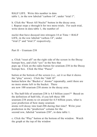 HALF LIFE. Write this number in data
table 1, in the row labeled “carbon-14”, under “trial 1”.
h. Click the “Reset All Nuclei” button in the decay area.
i. Repeat steps e through h for two more trials. For each trial,
write down in data table 1, the number of
nuclei that have decayed into nitrogen-14 at Time = HALF
LIFE, in the row labeled “carbon-14”, under
“trial 2” and “trial 3” respectively.
Part II – Uranium-238
a. Click “reset all” on the right side of the screen in the Decay
Isotope box, and click “yes” in the box that
pops up. Click on the radio button for uranium-238 in the Decay
Isotope box. Click the blue “Pause”
button at the bottom of the screen (i.e., set it so that it shows
the “play” arrow). Click the “Add 10”
button below the “Bucket o’ Atoms” repeatedly, until there are
no more atoms left in the bucket. There
are now 100 uranium-238 atoms in the decay area.
b. The half-life of uranium-238 is 4.5 billion years!* Based on
the definition of half-life, if you left these 100
uranium-238 atoms to sit around for 4.5 billion years, what is
your prediction of how many uranium
atoms will decay into lead-206 during that time? Write your
prediction in the “prediction” column for the
second row, labeled “uranium-238”, in data table 1.
c. Click the “Play” button at the bottom of the window. Watch
the graph at the top of the window
 