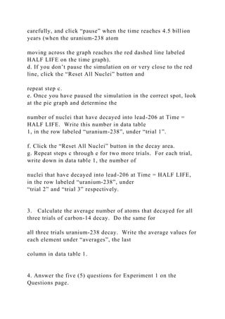 carefully, and click “pause” when the time reaches 4.5 billion
years (when the uranium-238 atom
moving across the graph reaches the red dashed line labeled
HALF LIFE on the time graph).
d. If you don’t pause the simulation on or very close to the red
line, click the “Reset All Nuclei” button and
repeat step c.
e. Once you have paused the simulation in the correct spot, look
at the pie graph and determine the
number of nuclei that have decayed into lead-206 at Time =
HALF LIFE. Write this number in data table
1, in the row labeled “uranium-238”, under “trial 1”.
f. Click the “Reset All Nuclei” button in the decay area.
g. Repeat steps c through e for two more trials. For each trial,
write down in data table 1, the number of
nuclei that have decayed into lead-206 at Time = HALF LIFE,
in the row labeled “uranium-238”, under
“trial 2” and “trial 3” respectively.
3. Calculate the average number of atoms that decayed for all
three trials of carbon-14 decay. Do the same for
all three trials uranium-238 decay. Write the average values for
each element under “averages”, the last
column in data table 1.
4. Answer the five (5) questions for Experiment 1 on the
Questions page.
 