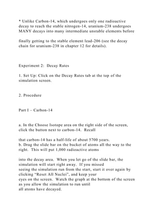 * Unlike Carbon-14, which undergoes only one radioactive
decay to reach the stable nitrogen-14, uranium-238 undergoes
MANY decays into many intermediate unstable elements before
finally getting to the stable element lead-206 (see the decay
chain for uranium-238 in chapter 12 for details).
Experiment 2: Decay Rates
1. Set Up: Click on the Decay Rates tab at the top of the
simulation screen.
2. Procedure
Part I – Carbon-14
a. In the Choose Isotope area on the right side of the screen,
click the button next to carbon-14. Recall
that carbon-14 has a half-life of about 5700 years.
b. Drag the slide bar on the bucket of atoms all the way to the
right. This will put 1,000 radioactive atoms
into the decay area. When you let go of the slide bar, the
simulation will start right away. If you missed
seeing the simulation run from the start, start it over again by
clicking “Reset All Nuclei”, and keep your
eyes on the screen. Watch the graph at the bottom of the screen
as you allow the simulation to run until
all atoms have decayed.
 