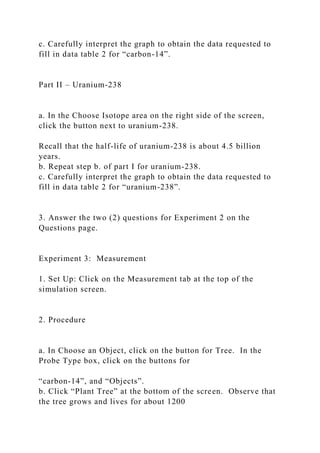 c. Carefully interpret the graph to obtain the data requested to
fill in data table 2 for “carbon-14”.
Part II – Uranium-238
a. In the Choose Isotope area on the right side of the screen,
click the button next to uranium-238.
Recall that the half-life of uranium-238 is about 4.5 billion
years.
b. Repeat step b. of part I for uranium-238.
c. Carefully interpret the graph to obtain the data requested to
fill in data table 2 for “uranium-238”.
3. Answer the two (2) questions for Experiment 2 on the
Questions page.
Experiment 3: Measurement
1. Set Up: Click on the Measurement tab at the top of the
simulation screen.
2. Procedure
a. In Choose an Object, click on the button for Tree. In the
Probe Type box, click on the buttons for
“carbon-14”, and “Objects”.
b. Click “Plant Tree” at the bottom of the screen. Observe that
the tree grows and lives for about 1200
 