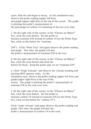 years, then die and begin to decay. As the simulation runs,
observe the probe reading (upper left box)
and graph (upper right box) at the top of the screen. The graph
is plotting the probe’s measurement of
the percentage of carbon-14 remaining in the tree over time.
c. On the right side of the screen, in the “Choose an Object”
box, click the reset button. Set the probe to
measure uranium-238 instead of carbon-14 (in the Probe Type
box, click on the button for “uranium-
238”). Click “Plant Tree” and again observe the probe reading
and graph. This time, the graph will plot
the probe’s measurement of uranium-238 in the tree.
d. On the right side of the screen, in the “Choose an Object”
box, click the reset button and click the
button for Rock. Keep the probe type set on “uranium-238”.
e. Click “Erupt Volcano” and observe the volcano creating and
ejecting HOT igneous rocks. As the
simulation runs, observe the probe reading (upper left box) and
graph (upper right box) at the top of the
screen. The graph is plotting the probe’s measurement of
uranium-238 in the rock over time.
f. On the right side of the screen, in the “Choose an Object”
box, click the reset button. Set the probe to
measure carbon-14 instead of uranium-238 (in the Probe Type
box, click on the button for “carbon-14”).
Click “erupt volcano” and again observe the probe reading and
graph. This time, the graph will plot the
probe’s measurement of carbon-14 in the rock.
 