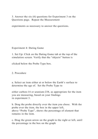 3. Answer the six (6) questions for Experiment 3 on the
Questions page. Repeat the Measurement
experiments as necessary to answer the questions.
Experiment 4: Dating Game
1. Set Up: Click on the Dating Game tab at the top of the
simulation screen. Verify that the “objects” button is
clicked below the Probe Type box.
2. Procedure
a. Select an item either at or below the Earth’s surface to
determine the age of. Set the Probe Type to
either carbon-14 or uranium-238, as appropriate for the item
you are measuring, based on your findings
in experiment 3.
b. Drag the probe directly over the item you chose. With the
probe over the item, the box in the upper left,
above “Probe Type”, shows the percentage of element that
remains in the item.
c. Drag the green arrow on the graph to the right or left, until
the percentage in the box on the graph
 
