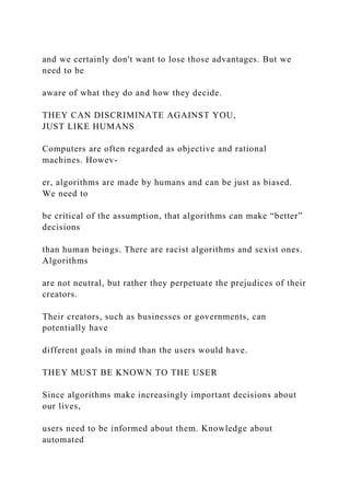 and we certainly don't want to lose those advantages. But we
need to be
aware of what they do and how they decide.
THEY CAN DISCRIMINATE AGAINST YOU,
JUST LIKE HUMANS
Computers are often regarded as objective and rational
machines. Howev-
er, algorithms are made by humans and can be just as biased.
We need to
be critical of the assumption, that algorithms can make “better”
decisions
than human beings. There are racist algorithms and sexist ones.
Algorithms
are not neutral, but rather they perpetuate the prejudices of their
creators.
Their creators, such as businesses or governments, can
potentially have
different goals in mind than the users would have.
THEY MUST BE KNOWN TO THE USER
Since algorithms make increasingly important decisions about
our lives,
users need to be informed about them. Knowledge about
automated
 