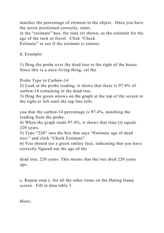 matches the percentage of element in the object. Once you have
the arrow positioned correctly, enter,
in the “estimate” box, the time (t) shown, as the estimate for the
age of the rock or fossil. Click “Check
Estimate” to see if the estimate is correct.
d. Example:
1) Drag the probe over the dead tree to the right of the house.
Since this is a once-living thing, set the
Probe Type to Carbon-14.
2) Look at the probe reading: it shows that there is 97.4% of
carbon-14 remaining in the dead tree.
3) Drag the green arrows on the graph at the top of the screen to
the right or left until the top line tells
you that the carbon-14 percentage is 97.4%, matching the
reading from the probe.
4) When the graph reads 97.4%, it shows that time (t) equals
220 years.
5) Type “220” into the box that says “Estimate age of dead
tree:” and click “Check Estimate”.
6) You should see a green smiley face, indicating that you have
correctly figured out the age of the
dead tree, 220 years. This means that the tree died 220 years
ago.
e. Repeat step c. for all the other items on the Dating Game
screen. Fill in data table 3.
Hints:
 