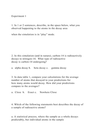 Experiment 1
1. In 1 or 2 sentences, describe, in the space below, what you
observed happening to the atoms in the decay area
when the simulation is in “play” mode.
2. In this simulation (and in nature), carbon-14 is radioactively
decays to nitrogen-14. What type of radioactive
decay is carbon-14 undergoing?
a. alpha decay b. beta decay c. gamma decay
3. In data table 1, compare your calculations for the average
number of atoms that decayed to your predictions for
how many atoms would decay. How did your predictions
compare to the averages?
a. Close b. Exact c. Nowhere Close
4. Which of the following statements best describes the decay of
a sample of radioactive atoms?
a. A statistical process, where the sample as a whole decays
predictably, but individual atoms in the sample
 