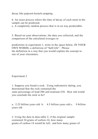 decay like popcorn kernels popping.
b. An exact process where the time of decay of each atom in the
sample can be predicted.
c. A completely random process that is in no way predictable.
5. Based on your observations, the data you collected, and the
comparison of the calculated averages to
predictions in experiment 1, write in the space below, IN YOUR
OWN WORDS, a definition of “half-life”. Phrase
the definition in a way that you would explain the concept to
one of your classmates.
Experiment 2
1. Suppose you found a rock. Using radiometric dating, you
determined that the rock contained the
same percentage of lead-206 and uranium-238. How old would
you conclude the rock to be?
a. 2.25 billion years old b. 4.5 billion years old c. 9 billion
years old
2. Using the data in data table 2, if the original sample
contained 24 grams of carbon-14, how many
grams of carbon-14 would be left, and how many grams of
 