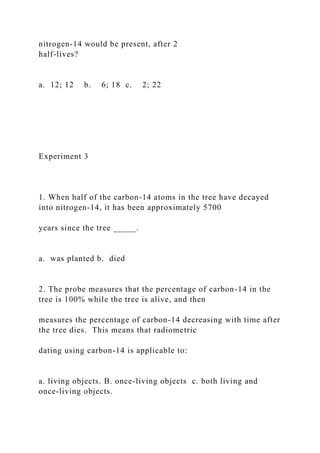 nitrogen-14 would be present, after 2
half-lives?
a. 12; 12 b. 6; 18 c. 2; 22
Experiment 3
1. When half of the carbon-14 atoms in the tree have decayed
into nitrogen-14, it has been approximately 5700
years since the tree _____.
a. was planted b. died
2. The probe measures that the percentage of carbon-14 in the
tree is 100% while the tree is alive, and then
measures the percentage of carbon-14 decreasing with time after
the tree dies. This means that radiometric
dating using carbon-14 is applicable to:
a. living objects. B. once-living objects c. both living and
once-living objects.
 