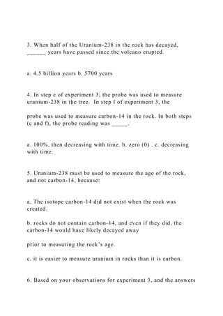 3. When half of the Uranium-238 in the rock has decayed,
______ years have passed since the volcano erupted.
a. 4.5 billion years b. 5700 years
4. In step c of experiment 3, the probe was used to measure
uranium-238 in the tree. In step f of experiment 3, the
probe was used to measure carbon-14 in the rock. In both steps
(c and f), the probe reading was _____.
a. 100%, then decreasing with time. b. zero (0) . c. decreasing
with time.
5. Uranium-238 must be used to measure the age of the rock,
and not carbon-14, because:
a. The isotope carbon-14 did not exist when the rock was
created.
b. rocks do not contain carbon-14, and even if they did, the
carbon-14 would have likely decayed away
prior to measuring the rock’s age.
c. it is easier to measure uranium in rocks than it is carbon.
6. Based on your observations for experiment 3, and the answers
 
