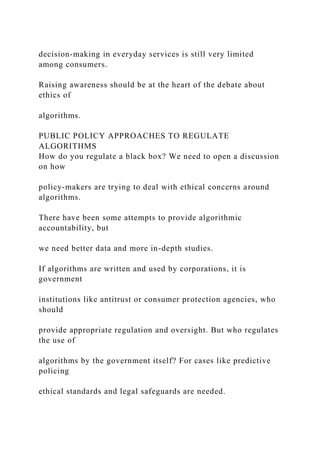 decision-making in everyday services is still very limited
among consumers.
Raising awareness should be at the heart of the debate about
ethics of
algorithms.
PUBLIC POLICY APPROACHES TO REGULATE
ALGORITHMS
How do you regulate a black box? We need to open a discussion
on how
policy-makers are trying to deal with ethical concerns around
algorithms.
There have been some attempts to provide algorithmic
accountability, but
we need better data and more in-depth studies.
If algorithms are written and used by corporations, it is
government
institutions like antitrust or consumer protection agencies, who
should
provide appropriate regulation and oversight. But who regulates
the use of
algorithms by the government itself? For cases like predictive
policing
ethical standards and legal safeguards are needed.
 