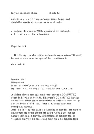 to your questions above, _______ should be
used to determine the ages of once-living things, and _______
should be used to determine the ages of rocks.
a. carbon-14; uranium-238 b. uranium-238; carbon-14 c.
either can be used for both objects.
Experiment 4
1. Briefly explain why neither carbon-14 nor uranium-238 could
be used to determine the ages of the last 4 items in
data table 3.
Innovations
Perspective
Is AI the end of jobs or a new beginning?
By Vivek Wadhwa May 31 2017 WASHINGTON POST
A visitor plays chess against a robot during a COMPUTEX
event in Taiwan on May 30. This year’s COMPUTEX focuses
on artificial intelligence and robotics as well as virtual reality
and the Internet of things. (Ritchie B. Tongo/European
Pressphoto Agency)
Artificial Intelligence (AI) is advancing so rapidly that even its
developers are being caught off guard. Google co-founder
Sergey Brin said in Davos, Switzerland, in January that it
“touches every single one of our main projects, ranging from
 