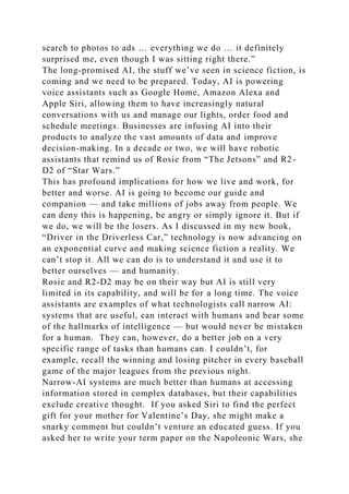 search to photos to ads … everything we do … it definitely
surprised me, even though I was sitting right there.”
The long-promised AI, the stuff we’ve seen in science fiction, is
coming and we need to be prepared. Today, AI is powering
voice assistants such as Google Home, Amazon Alexa and
Apple Siri, allowing them to have increasingly natural
conversations with us and manage our lights, order food and
schedule meetings. Businesses are infusing AI into their
products to analyze the vast amounts of data and improve
decision-making. In a decade or two, we will have robotic
assistants that remind us of Rosie from “The Jetsons” and R2-
D2 of “Star Wars.”
This has profound implications for how we live and work, for
better and worse. AI is going to become our guide and
companion — and take millions of jobs away from people. We
can deny this is happening, be angry or simply ignore it. But if
we do, we will be the losers. As I discussed in my new book,
“Driver in the Driverless Car,” technology is now advancing on
an exponential curve and making science fiction a reality. We
can’t stop it. All we can do is to understand it and use it to
better ourselves — and humanity.
Rosie and R2-D2 may be on their way but AI is still very
limited in its capability, and will be for a long time. The voice
assistants are examples of what technologists call narrow AI:
systems that are useful, can interact with humans and bear some
of the hallmarks of intelligence — but would never be mistaken
for a human. They can, however, do a better job on a very
specific range of tasks than humans can. I couldn’t, for
example, recall the winning and losing pitcher in every baseball
game of the major leagues from the previous night.
Narrow-AI systems are much better than humans at accessing
information stored in complex databases, but their capabilities
exclude creative thought. If you asked Siri to find the perfect
gift for your mother for Valentine’s Day, she might make a
snarky comment but couldn’t venture an educated guess. If you
asked her to write your term paper on the Napoleonic Wars, she
 