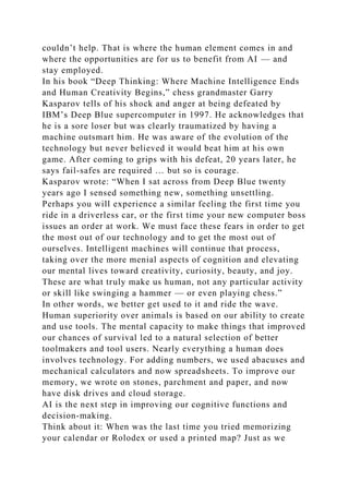 couldn’t help. That is where the human element comes in and
where the opportunities are for us to benefit from AI — and
stay employed.
In his book “Deep Thinking: Where Machine Intelligence Ends
and Human Creativity Begins,” chess grandmaster Garry
Kasparov tells of his shock and anger at being defeated by
IBM’s Deep Blue supercomputer in 1997. He acknowledges that
he is a sore loser but was clearly traumatized by having a
machine outsmart him. He was aware of the evolution of the
technology but never believed it would beat him at his own
game. After coming to grips with his defeat, 20 years later, he
says fail-safes are required … but so is courage.
Kasparov wrote: “When I sat across from Deep Blue twenty
years ago I sensed something new, something unsettling.
Perhaps you will experience a similar feeling the first time you
ride in a driverless car, or the first time your new computer boss
issues an order at work. We must face these fears in order to get
the most out of our technology and to get the most out of
ourselves. Intelligent machines will continue that process,
taking over the more menial aspects of cognition and elevating
our mental lives toward creativity, curiosity, beauty, and joy.
These are what truly make us human, not any particular activity
or skill like swinging a hammer — or even playing chess.”
In other words, we better get used to it and ride the wave.
Human superiority over animals is based on our ability to create
and use tools. The mental capacity to make things that improved
our chances of survival led to a natural selection of better
toolmakers and tool users. Nearly everything a human does
involves technology. For adding numbers, we used abacuses and
mechanical calculators and now spreadsheets. To improve our
memory, we wrote on stones, parchment and paper, and now
have disk drives and cloud storage.
AI is the next step in improving our cognitive functions and
decision-making.
Think about it: When was the last time you tried memorizing
your calendar or Rolodex or used a printed map? Just as we
 