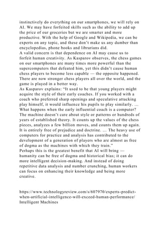 instinctively do everything on our smartphones, we will rely on
AI. We may have forfeited skills such as the ability to add up
the price of our groceries but we are smarter and more
productive. With the help of Google and Wikipedia, we can be
experts on any topic, and these don’t make us any dumber than
encyclopedias, phone books and librarians did.
A valid concern is that dependence on AI may cause us to
forfeit human creativity. As Kasparov observes, the chess games
on our smartphones are many times more powerful than the
supercomputers that defeated him, yet this didn’t cause human
chess players to become less capable — the opposite happened.
There are now stronger chess players all over the world, and the
game is played in a better way.
As Kasparov explains: “It used to be that young players might
acquire the style of their early coaches. If you worked with a
coach who preferred sharp openings and speculative attacking
play himself, it would influence his pupils to play similarly. …
What happens when the early influential coach is a computer?
The machine doesn’t care about style or patterns or hundreds of
years of established theory. It counts up the values of the chess
pieces, analyzes a few billion moves, and counts them up again.
It is entirely free of prejudice and doctrine. … The heavy use of
computers for practice and analysis has contributed to the
development of a generation of players who are almost as free
of dogma as the machines with which they train.”
Perhaps this is the greatest benefit that AI will bring —
humanity can be free of dogma and historical bias; it can do
more intelligent decision-making. And instead of doing
repetitive data analysis and number crunching, human workers
can focus on enhancing their knowledge and being more
creative.
https://www.technologyreview.com/s/607970/experts-predict-
when-artificial-intelligence-will-exceed-human-performance/
Intelligent Machines
 