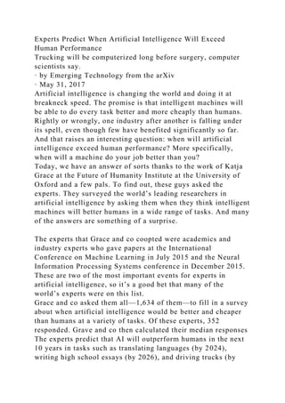 Experts Predict When Artificial Intelligence Will Exceed
Human Performance
Trucking will be computerized long before surgery, computer
scientists say.
· by Emerging Technology from the arXiv
· May 31, 2017
Artificial intelligence is changing the world and doing it at
breakneck speed. The promise is that intelligent machines will
be able to do every task better and more cheaply than humans.
Rightly or wrongly, one industry after another is falling under
its spell, even though few have benefited significantly so far.
And that raises an interesting question: when will artificial
intelligence exceed human performance? More specifically,
when will a machine do your job better than you?
Today, we have an answer of sorts thanks to the work of Katja
Grace at the Future of Humanity Institute at the University of
Oxford and a few pals. To find out, these guys asked the
experts. They surveyed the world’s leading researchers in
artificial intelligence by asking them when they think intelligent
machines will better humans in a wide range of tasks. And many
of the answers are something of a surprise.
The experts that Grace and co coopted were academics and
industry experts who gave papers at the International
Conference on Machine Learning in July 2015 and the Neural
Information Processing Systems conference in December 2015.
These are two of the most important events for experts in
artificial intelligence, so it’s a good bet that many of the
world’s experts were on this list.
Grace and co asked them all—1,634 of them—to fill in a survey
about when artificial intelligence would be better and cheaper
than humans at a variety of tasks. Of these experts, 352
responded. Grave and co then calculated their median responses
The experts predict that AI will outperform humans in the next
10 years in tasks such as translating languages (by 2024),
writing high school essays (by 2026), and driving trucks (by
 