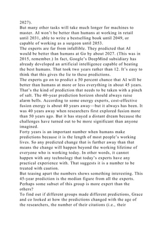 2027).
But many other tasks will take much longer for machines to
master. AI won’t be better than humans at working in retail
until 2031, able to write a bestselling book until 2049, or
capable of working as a surgeon until 2053.
The experts are far from infallible. They predicted that AI
would be better than humans at Go by about 2027. (This was in
2015, remember.) In fact, Google’s DeepMind subsidiary has
already developed an artificial intelligence capable of beating
the best humans. That took two years rather than 12. It’s easy to
think that this gives the lie to these predictions.
The experts go on to predict a 50 percent chance that AI will be
better than humans at more or less everything in about 45 years.
That’s the kind of prediction that needs to be taken with a pinch
of salt. The 40-year prediction horizon should always raise
alarm bells. According to some energy experts, cost-effective
fusion energy is about 40 years away—but it always has been. It
was 40 years away when researchers first explored fusion more
than 50 years ago. But it has stayed a distant dream because the
challenges have turned out to be more significant than anyone
imagined.
Forty years is an important number when humans make
predictions because it is the length of most people’s working
lives. So any predicted change that is further away than that
means the change will happen beyond the working lifetime of
everyone who is working today. In other words, it cannot
happen with any technology that today’s experts have any
practical experience with. That suggests it is a number to be
treated with caution.
But teasing apart the numbers shows something interesting. This
45-year prediction is the median figure from all the experts.
Perhaps some subset of this group is more expert than the
others?
To find out if different groups made different predictions, Grace
and co looked at how the predictions changed with the age of
the researchers, the number of their citations (i.e., their
 