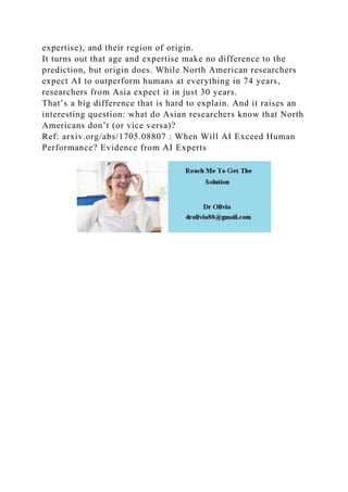 expertise), and their region of origin.
It turns out that age and expertise make no difference to the
prediction, but origin does. While North American researchers
expect AI to outperform humans at everything in 74 years,
researchers from Asia expect it in just 30 years.
That’s a big difference that is hard to explain. And it raises an
interesting question: what do Asian researchers know that North
Americans don’t (or vice versa)?
Ref: arxiv.org/abs/1705.08807 : When Will AI Exceed Human
Performance? Evidence from AI Experts
 