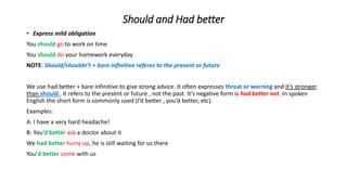 Should and Had better
• Express mild obligation
You should go to work on time
You should do your homework everyday
NOTE: Should/shouldn’t + bare infinitive referes to the present or future
We use had better + bare infinitive to give strong advice. It often expresses threat or warning and it’s stronger
than should . It refers to the present or future , not the past. It’s negative form is had better not. In spoken
English the short form is commonly used (I’d better , you’d better, etc).
Examples:
A: I have a very hard headache!
B: You’d better ask a doctor about it
We had better hurry up, he is still waiting for us there
You’d better come with us
 