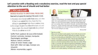 Let’s practice with a Reading and a vocabulary exercise, read the text and pay special
attention to the use of should and had better
Suffer from: padecer de (una enfermedad)
Control: controlar, manejar, manipular.
Psychologist: psicólogo
Reduce: reducir, aminorar
A fear of: tener miedo a algo
Deal with: lidiar con algo, manejar una
situación
Advise: recomendar, sugerir.
 