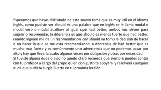Esperamos que hayas disfrutado de este nuevo tema que es muy útil en el idioma
Inglés, como pudiste ver should es una palabra que en inglés se le llama modal o
modal verb o modal auxiliary al igual que had better, ambos nos sirven para
sugerir o recomendar, la diferencia es que should es menos fuerte que had better,
cuando alguien me da un recomendación con should yo tomo la decisión de hacer
o no hacer lo que se me esta recomendando, a diferencia de had better que es
mucho mas fuerte y es comúnmente una advertencia que no podemos pasar por
alto y hay que llevarla acabo algunas veces por obligación y otras por necesidad
Si tuviste alguna duda o algo no quedo claro recuerda que siempre puedes contar
con tu profesor a cargo del grupo quien con gusto te apoyara y resolverá cualquier
duda que pudiera surgir. Suerte en tu próxima lección !
 
