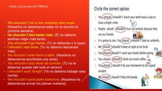 https://youtu.be/ruK-PBfhfwI
• We shouldn’t be in the meeting next week.
(Nosotros no deberíamos estar en la reunión la
próxima semana)
• He shouldn’t feel better later. (Él no debería
sentirse mejor más tarde)
• You shouldn’t go home. (Tú no deberías ir a casa)
• I shouldn’t rest more. (Yo no debería descansar
más)
• We shouldn’t write them a letter. (Nosotros no
deberíamos escribirles una carta)
• You shouldn’t stay there all summer. (Tú no te
deberías quedar allá todo el verano)
• I shouldn’t work tonight. (Yo no debería trabajar esta
noche)
• We shouldn’t send plans tomorrow. (Nosotros no
deberíamos enviar los planes mañana)
 
