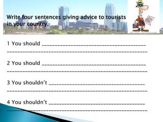 Write four sentences giving advice to tourists 
in your country. 
1 You should ________________________________________ 
______________________________________________________ 
2 You should ________________________________________ 
______________________________________________________ 
3 You shouldn’t _____________________________________ 
______________________________________________________ 
4 You shouldn’t _____________________________________ 
______________________________________________________ 
