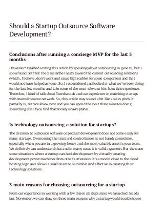 Should a Startup Outsource Software
Development?
Conclusions after running a concierge MVP for the last 3
months
Disclaimer: I started writing this article by speaking about outsourcing in general, but I
soon found out that I became rather nasty toward the current outsourcing solutions
(which, I believe, don’t work and cause big troubles for some companies) and that
would not have helped anyone. So, I reconsidered and looked at what we’ve been doing
for the last few months and take some of the most relevant bits from this experience.
Therefore, I kind of talk about 3seeds.co.uk and our experience in matching startups
with teams from our network. So, this article may sound a bit like a sales pitch. It
partially is, but you know now and you can spend the next three minutes doing
something else if you find that totally unacceptable.

Is technology outsourcing a solution for startups?
The decision to outsource software or product development does not come easily for
many startups. Overcoming the trust and control issues is not handy sometimes,
especially when you are in a growing frenzy and the most valuable asset is your team.
We definitely can understand that and in many cases it is valid argument. But there are
some situations where a startup can hack development by virtually creating
development power machines from other’s resources. It’s a model close to the cloud
hosting logic and allows a small team to be nimble and effective in creating their
technology solutions.

3 main reasons for choosing outsourcing for a startup
From our experience in working with a few dozen startups since we launched 3seeds
last November, we can draw on three main reasons why a startup would/could choose

 