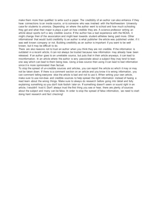 make them more than qualified to write such a paper. The credibility of an author can also enhance if they 
have connections to an inside source, or to someone who was involved with the Northwestern University 
case for students to unionize. Depending on where the author went to school and how much schooling 
they got and what their major is plays a part on how credible they are. A science professor writing an 
article about sports isn't a very credible source. If the author has a bad experience with the NCAA, it 
might change their of the association and might lean towards student -athletes being paid more. Other 
informational that would build credibility to an author is what publisher the article was published under, if i t 
was well known company or not. Building credibility as an author is important if you want to be well 
known, but it may be difficult to do. 
There are also reasons not to trust an author when you think they are not credible. If the information is 
outdated in a recent article, it can not always be trusted because new information may already have been 
released. If an author goes to an unreliable source, but puts that in their article anyways, it can lead to 
misinformation. In an article where the author is very passionate about a subject they may tend to lean 
one way which can lead to them being bias. Using a bias source then using it can lead to bad information 
since it is more opinionated than factual. 
To stop the spread of un-credible sources and articles, you can report the article so which it may or may 
not be taken down. If there is a comment section on an article and you know it is wrong information, you 
can comment telling everyone else the article is bad and not to use it. When writing your own article, 
make sure to use non-bias and credible sources to help spread the right information instead of having a 
read learn about the wrong things. Make sure to always do research before going into detail and fully 
explaining something so you don't look foolish later on. If something doesn't seem or sound right in an 
article, I wouldn't trust it. Don't always trust the first thing you see or hear, there are plenty of sources 
about the subject and many can be false. In order to stop the spread of false information, we need to start 
doing hard research and fact checking! 
