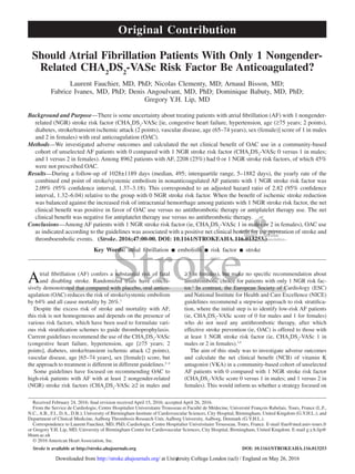 1
Atrial fibrillation (AF) confers a substantial risk of fatal
and disabling stroke. Randomized trials have conclu-
sively demonstrated that compared with placebo, oral antico-
agulation (OAC) reduces the risk of stroke/systemic embolism
by 64% and all cause mortality by 26%.1
Despite the excess risk of stroke and mortality with AF,
this risk is not homogeneous and depends on the presence of
various risk factors, which have been used to formulate vari-
ous risk stratification schemes to guide thromboprophylaxis.
Current guidelines recommend the use of the CHA2
DS2
-VASc
(congestive heart failure, hypertension, age [≥75 years; 2
points], diabetes, stroke/transient ischemic attack (2 points),
vascular disease, age [65–74 years], sex [female]) score, but
the approach to treatment is different in different guidelines.2–4
Some guidelines have focused on recommending OAC to
high-risk patients with AF with at least 2 nongender-related
(NGR) stroke risk factors (CHA2
DS2
-VASc ≥2 in males and
≥3 in females), but make no specific recommendation about
antithrombotic choice for patients with only 1 NGR risk fac-
tor.4
In contrast, the European Society of Cardiology (ESC)
and National Institute for Health and Care Excellence (NICE)
guidelines recommend a stepwise approach to risk stratifica-
tion, where the initial step is to identify low-risk AF patients
(ie, CHA2
DS2
-VASc score of 0 for males and 1 for females)
who do not need any antithrombotic therapy, after which
effective stroke prevention (ie, OAC) is offered to those with
at least 1 NGR stroke risk factor (ie, CHA2
DS2
-VASc 1 in
males or 2 in females).3,5
The aim of this study was to investigate adverse outcomes
and calculate the net clinical benefit (NCB) of vitamin K
antagonist (VKA) in a community-based cohort of unselected
AF patients with 0 compared with 1 NGR stroke risk factor
(CHA2
DS2
-VASc score 0 versus 1 in males; and 1 versus 2 in
females). This would inform us whether a strategy focused on
Background and Purpose—There is some uncertainty about treating patients with atrial fibrillation (AF) with 1 nongender-
related (NGR) stroke risk factor (CHA2
DS2
-VASc [ie, congestive heart failure, hypertension, age (≥75 years; 2 points),
diabetes, stroke/transient ischemic attack (2 points), vascular disease, age (65–74 years), sex (female)] score of 1 in males
and 2 in females) with oral anticoagulation (OAC).
Methods—We investigated adverse outcomes and calculated the net clinical benefit of OAC use in a community-based
cohort of unselected AF patients with 0 compared with 1 NGR stroke risk factor (CHA2
DS2
-VASc 0 versus 1 in males;
and 1 versus 2 in females). Among 8962 patients with AF, 2208 (25%) had 0 or 1 NGR stroke risk factors, of which 45%
were not prescribed OAC.
Results—During a follow-up of 1028±1189 days (median, 495; interquartile range, 5–1882 days), the yearly rate of the
combined end point of stroke/systemic embolism in nonanticoagulated AF patients with 1 NGR stroke risk factor was
2.09% (95% confidence interval, 1.37–3.18). This corresponded to an adjusted hazard ratio of 2.82 (95% confidence
interval, 1.32–6.04) relative to the group with 0 NGR stroke risk factor. When the benefit of ischemic stroke reduction
was balanced against the increased risk of intracranial hemorrhage among patients with 1 NGR stroke risk factor, the net
clinical benefit was positive in favor of OAC use versus no antithrombotic therapy or antiplatelet therapy use. The net
clinical benefit was negative for antiplatelet therapy use versus no antithrombotic therapy.
Conclusions—Among AF patients with 1 NGR stroke risk factor (ie, CHA2
DS2
-VASc 1 in males or 2 in females), OAC use
as indicated according to the guidelines was associated with a positive net clinical benefit for the prevention of stroke and
thromboembolic events.   (Stroke. 2016;47:00-00. DOI: 10.1161/STROKEAHA.116.013253.)
Key Words: atrial fibrillation ◼ embolism ◼ risk factor ◼ stroke
Should Atrial Fibrillation Patients With Only 1 Nongender-
Related CHA2
DS2
-VASc Risk Factor Be Anticoagulated?
Laurent Fauchier, MD, PhD; Nicolas Clementy, MD; Arnaud Bisson, MD;
Fabrice Ivanes, MD, PhD; Denis Angoulvant, MD, PhD; Dominique Babuty, MD, PhD;
Gregory Y.H. Lip, MD
Received February 24, 2016; final revision received April 15, 2016; accepted April 26, 2016.
From the Service de Cardiologie, Centre Hospitalier Universitaire Trousseau et Faculté de Médecine, Université François Rabelais, Tours, France (L.F.,
N.C., A.B., F.I., D.A., D.B.); University of Birmingham Institute of Cardiovascular Sciences, City Hospital, Birmingham, United Kingdom (G.Y.H.L.); and
Department of Clinical Medicine, Aalborg Thrombosis Research Unit, Aalborg University, Aalborg, Denmark (G.Y.H.L.).
Correspondence to Laurent Fauchier, MD, PhD, Cardiologie, Centre Hospitalier Universitaire Trousseau, Tours, France. E-mail lfau@med.univ-tours.fr
or GregoryY.H. Lip, MD, University of Birmingham Centre for Cardiovascular Sciences, City Hospital, Birmingham, United Kingdom. E-mail g.y.h.lip@
bham.ac.uk
© 2016 American Heart Association, Inc.
Stroke is available at http://stroke.ahajournals.org	 DOI: 10.1161/STROKEAHA.116.013253
Original Contribution
at University College London (ucl) / England on May 26, 2016http://stroke.ahajournals.org/Downloaded from
 