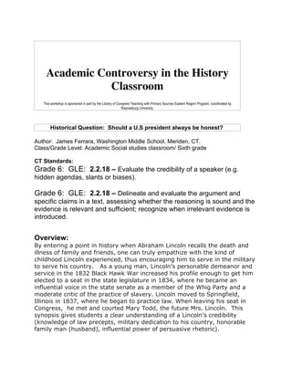 Academic Controversy in the History
               Classroom
   This workshop is sponsored in part by the Library of Congress Teaching with Primary Sources Eastern Region Program, coordinated by
                                                          Waynesburg University.




       Historical Question: Should a U.S president always be honest?

Author: James Ferrara, Washington Middle School, Meriden, CT.
Class/Grade Level: Academic Social studies classroom/ Sixth grade

CT Standards:
Grade 6: GLE: 2.2.18 – Evaluate the credibility of a speaker (e.g.
hidden agendas, slants or biases).

Grade 6: GLE: 2.2.18 – Delineate and evaluate the argument and
specific claims in a text, assessing whether the reasoning is sound and the
evidence is relevant and sufficient; recognize when irrelevant evidence is
introduced.


Overview:
By entering a point in history when Abraham Lincoln recalls the death and
illness of family and friends, one can truly empathize with the kind of
childhood Lincoln experienced, thus encouraging him to serve in the military
to serve his country. As a young man, Lincoln’s personable demeanor and
service in the 1832 Black Hawk War increased his profile enough to get him
elected to a seat in the state legislature in 1834, where he became an
influential voice in the state senate as a member of the Whig Party and a
moderate critic of the practice of slavery. Lincoln moved to Springfield,
Illinois in 1837, where he began to practice law. When leaving his seat in
Congress, he met and courted Mary Todd, the future Mrs. Lincoln. This
synopsis gives students a clear understanding of a Lincoln's credibility
(knowledge of law precepts, military dedication to his country, honorable
family man (husband), influential power of persuasive rhetoric).
 