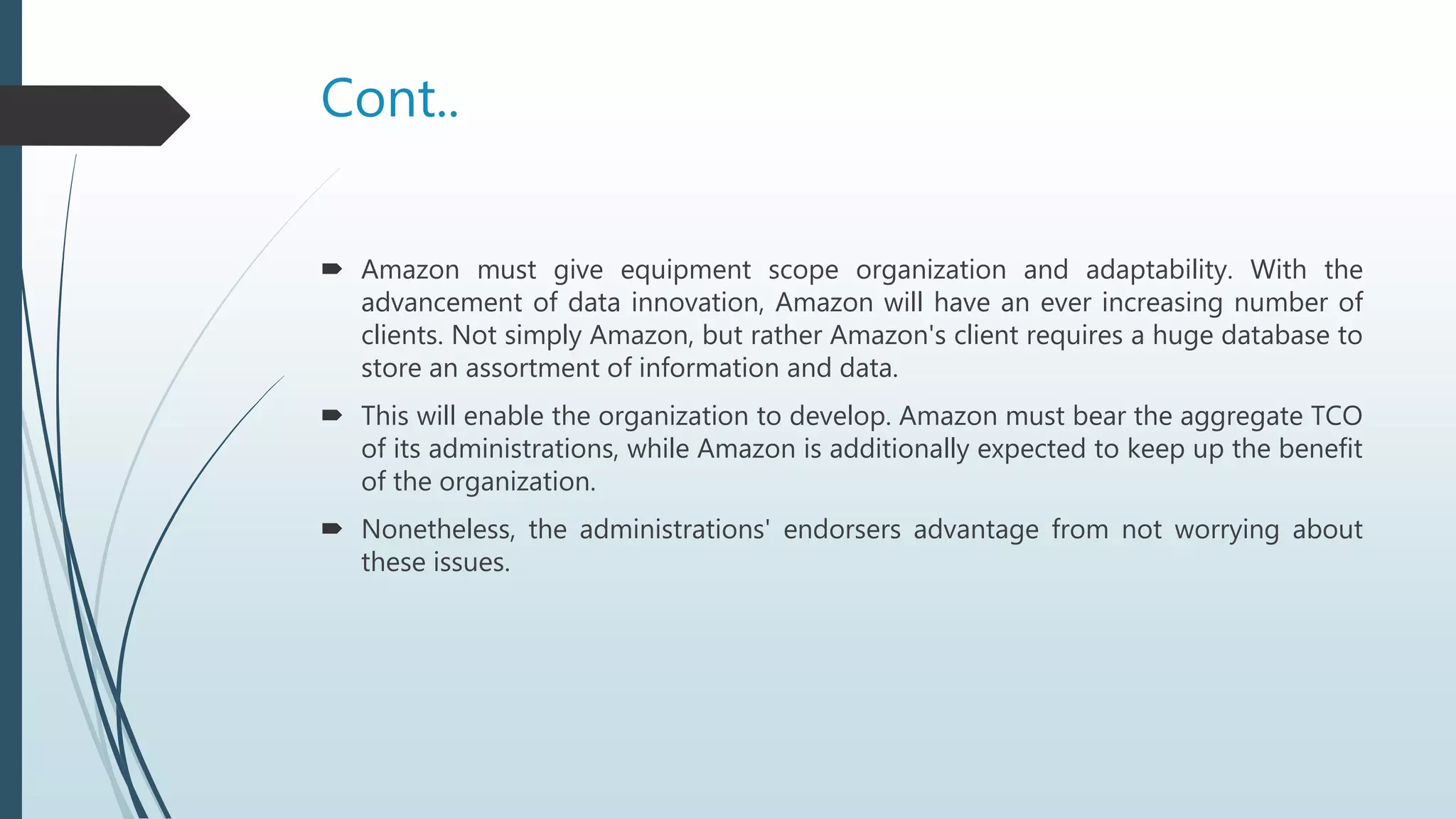Cont..
 Amazon must give equipment scope organization and adaptability. With the
advancement of data innovation, Amazon will have an ever increasing number of
clients. Not simply Amazon, but rather Amazon's client requires a huge database to
store an assortment of information and data.
 This will enable the organization to develop. Amazon must bear the aggregate TCO
of its administrations, while Amazon is additionally expected to keep up the benefit
of the organization.
 Nonetheless, the administrations' endorsers advantage from not worrying about
these issues.
 