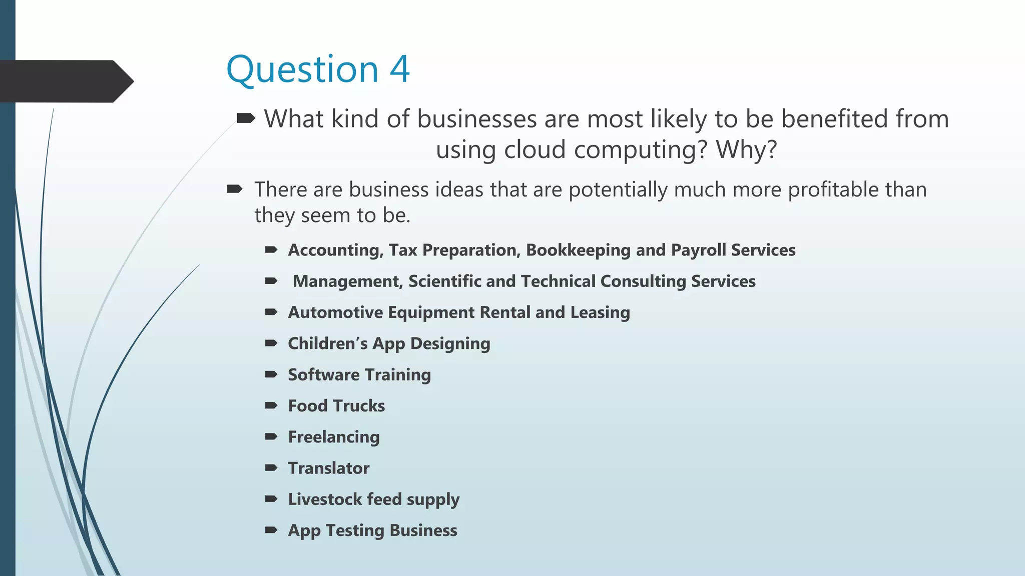 Question 4
 What kind of businesses are most likely to be benefited from
using cloud computing? Why?
 There are business ideas that are potentially much more profitable than
they seem to be.
 Accounting, Tax Preparation, Bookkeeping and Payroll Services
 Management, Scientific and Technical Consulting Services
 Automotive Equipment Rental and Leasing
 Children’s App Designing
 Software Training
 Food Trucks
 Freelancing
 Translator
 Livestock feed supply
 App Testing Business
 