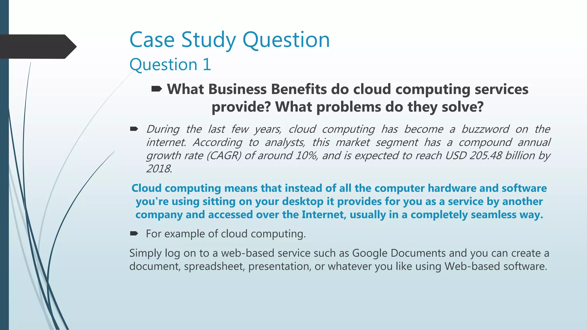 Case Study Question
Question 1
 What Business Benefits do cloud computing services
provide? What problems do they solve?
 During the last few years, cloud computing has become a buzzword on the
internet. According to analysts, this market segment has a compound annual
growth rate (CAGR) of around 10%, and is expected to reach USD 205.48 billion by
2018.
Cloud computing means that instead of all the computer hardware and software
you're using sitting on your desktop it provides for you as a service by another
company and accessed over the Internet, usually in a completely seamless way.
 For example of cloud computing.
Simply log on to a web-based service such as Google Documents and you can create a
document, spreadsheet, presentation, or whatever you like using Web-based software.
 